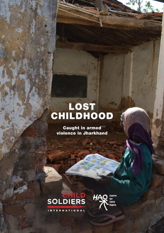 1 3
LOST
CHILDHOOD
Caught in armed
violence in Jharkhand
LOSTCHILDHOOD-CaughtinarmedviolenceinJharkhand
Child Soldiers International was founded in 1998 and
works to end the recruitment, use and exploitation of
children by armed forces and groups. To achieve our goal,
we build community resistance to child recruitment and
use, uphold and strengthen crucial laws, policies and
standards, and increase pressure on key actors to ensure
better protection for children.
HAQ: Centre for Child Rights was founded in 1998
(formally registered in 1999) and is an organisation based
in New Delhi, India, that works on recognition, protection
and promotion of child rights through its children and
governance and child protection initiatives.
Cover photo: Rajya Utkramit Madhya Vidyalaya Serendaag
School in Balumaath, Latehar district in Jharkhand
destroyed during an attack. Photograph taken on 24
January 2016 © Shubha Sharma
Child Soldiers International
9 Marshalsea Road
London, SE1 1EP
+44 (0) 20 7367 4110
info@child-soldiers.org
www.child-soldiers.org
 