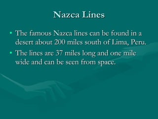 Nazca Lines The famous Nazca lines can be found in a desert about 200 miles south of Lima, Peru.  The lines are 37 miles long and one mile wide and can be seen from space.  