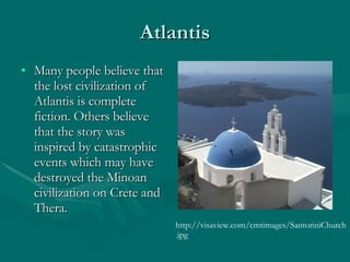 Atlantis Many people believe that the lost civilization of Atlantis is complete fiction. Others believe that the story was inspired by catastrophic events which may have destroyed the Minoan civilization on Crete and Thera.  http://visaview.com/cmtimages/SantoriniChurch.jpg 