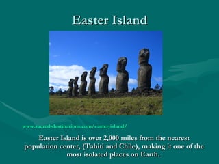 Easter Island www.sacred-destinations.com/easter-island/   Easter Island is over 2,000 miles from the nearest population center, (Tahiti and Chile), making it one of the most isolated places on Earth.   