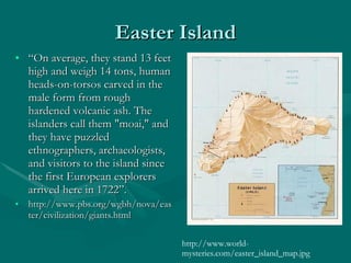 Easter Island “ On average, they stand 13 feet high and weigh 14 tons, human heads-on-torsos carved in the male form from rough hardened volcanic ash. The islanders call them &quot;moai,&quot; and they have puzzled ethnographers, archaeologists, and visitors to the island since the first European explorers arrived here in 1722”.  http://www.pbs.org/wgbh/nova/easter/civilization/giants.html http://www.world-mysteries.com/easter_island_map.jpg 