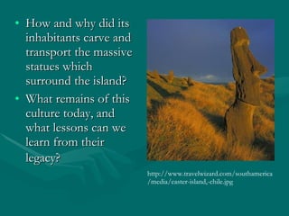 How and why did its inhabitants carve and transport the massive statues which surround the island?  What remains of this culture today, and what lessons can we learn from their legacy?    http://www.travelwizard.com/southamerica/media/easter-island,-chile.jpg 
