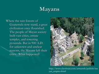 Mayans Where the rain forests of Guatemala now stand, a great civilization once flourished. The people of Mayan society built vast cities, ornate temples, and towering pyramids. But in 900 A.D. for unknown and unclear reasons, the Mayans left their cities.  What happened?  http://www.classbrain.com/artteensb/publish/mayan_empire.shtml 