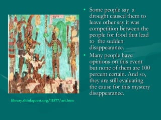 Some people say  a drought caused them to leave other say it was competition between the people for food that lead to  the sudden disappearance.  Many people have opinions on this event but none of them are 100 percent certain. And so, they are still evaluating the cause for this mystery disappearance. library.thinkquest.org/11577/art.htm   