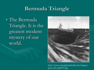 Bermuda Triangle The Bermuda Triangle. It is the greatest modern mystery of our world. http://www.unexplainedstuff.com/images/geuu_02_img0437.jpg 