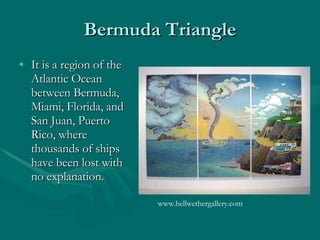 Bermuda Triangle It is a region of the Atlantic Ocean between Bermuda, Miami, Florida, and San Juan, Puerto Rico, where thousands of ships have been lost with no  explanation.  www.bellwethergallery.com  