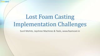 Lost Foam Casting
Implementation Challenges
Sunil Mohite, Jayshree Machines & Tools, www.foamcast.in
foamcast
 