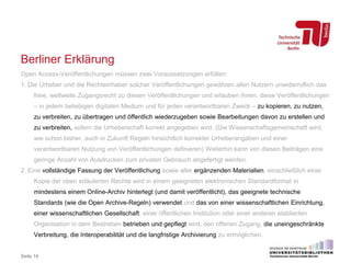 Berliner Erklärung
Open Access-Veröffentlichungen müssen zwei Voraussetzungen erfüllen:
1. Die Urheber und die Rechteinhaber solcher Veröffentlichungen gewähren allen Nutzern unwiderruflich das
freie, weltweite Zugangsrecht zu diesen Veröffentlichungen und erlauben ihnen, diese Veröffentlichungen
– in jedem beliebigen digitalen Medium und für jeden verantwortbaren Zweck – zu kopieren, zu nutzen,
zu verbreiten, zu übertragen und öffentlich wiederzugeben sowie Bearbeitungen davon zu erstellen und
zu verbreiten, sofern die Urheberschaft korrekt angegeben wird. (Die Wissenschaftsgemeinschaft wird,
wie schon bisher, auch in Zukunft Regeln hinsichtlich korrekter Urheberangaben und einer
verantwortbaren Nutzung von Veröffentlichungen definieren) Weiterhin kann von diesen Beiträgen eine
geringe Anzahl von Ausdrucken zum privaten Gebrauch angefertigt werden.
2. Eine vollständige Fassung der Veröffentlichung sowie aller ergänzenden Materialien, einschließlich einer
Kopie der oben erläuterten Rechte wird in einem geeigneten elektronischen Standardformat in
mindestens einem Online-Archiv hinterlegt (und damit veröffentlicht), das geeignete technische
Standards (wie die Open Archive-Regeln) verwendet und das von einer wissenschaftlichen Einrichtung,
einer wissenschaftlichen Gesellschaft, einer öffentlichen Institution oder einer anderen etablierten
Organisation in dem Bestreben betrieben und gepflegt wird, den offenen Zugang, die uneingeschränkte
Verbreitung, die Interoperabilität und die langfristige Archivierung zu ermöglichen.
Seite 14
 