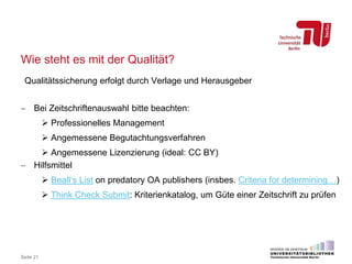 Wie steht es mit der Qualität?
Qualitätssicherung erfolgt durch Verlage und Herausgeber
 Bei Zeitschriftenauswahl bitte beachten:
 Professionelles Management
 Angemessene Begutachtungsverfahren
 Angemessene Lizenzierung (ideal: CC BY)
 Hilfsmittel
 Beall‘s List on predatory OA publishers (insbes. Criteria for determining…)
 Think Check Submit: Kriterienkatalog, um Güte einer Zeitschrift zu prüfen
Seite 21
 