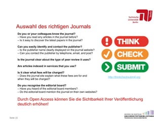 Seite 22
Auswahl des richtigen Journals
Do you or your colleagues know the journal?
– Have you read any articles in the journal before?
– Is it easy to discover the latest papers in the journal?
Can you easily identify and contact the publisher?
– Is the publisher name clearly displayed on the journal website?
– Can you contact the publisher by telephone, email, and post?
Is the journal clear about the type of peer review it uses?
Are articles indexed in services that you use?
Is it clear what fees will be charged?
– Does the journal site explain what these fees are for and
when they will be charged?
Do you recognise the editorial board?
– Have you heard of the editorial board members?
– Do the editorial board mention the journal on their own websites?
Durch Open Access können Sie die Sichtbarkeit Ihrer Veröffentlichung
deutlich erhöhen!
http://thinkchecksubmit.org
 