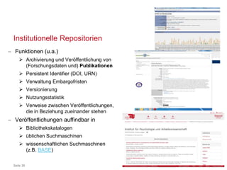 Institutionelle Repositorien
Seite 39
 Funktionen (u.a.)
 Archivierung und Veröffentlichung von
(Forschungsdaten und) Publikationen
 Persistent Identifier (DOI, URN)
 Verwaltung Embargofristen
 Versionierung
 Nutzungsstatistik
 Verweise zwischen Veröffentlichungen,
die in Beziehung zueinander stehen
 Veröffentlichungen auffindbar in
 Bibliothekskatalogen
 üblichen Suchmaschinen
 wissenschaftlichen Suchmaschinen
(z.B. BASE)
 