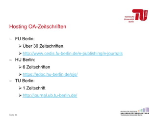 Hosting OA-Zeitschriften
Seite 44
 FU Berlin:
 Über 30 Zeitschriften
 http://www.cedis.fu-berlin.de/e-publishing/e-journals
 HU Berlin:
 6 Zeitschriften
 https://edoc.hu-berlin.de/ojs/
 TU Berlin:
 1 Zeitschrift
 http://journal.ub.tu-berlin.de/
 