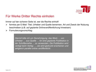 Für Werke Dritter Rechte einholen
Immer auf der sicheren Seite ist, wer die Rechte einholt!
 formlos per E-Mail: Titel, Urheber und Quelle benennen, Art und Zweck der Nutzung
beschreiben (z.B. auf geplante Onlineveröffentlichung hinweisen)
 Formulierungsvorschlag:
Seite 53
Hiermit bitte ich um Genehmigung, das Werk … von
Urheber … aus Quelle … für eine geplante Publikation in
der Schriftenreihe … zu verwenden. Die Publikation wird
verlegt beim Verlag …, sie wird gedruckt erscheinen und
zeitgleich parallel online veröffentlicht.
 