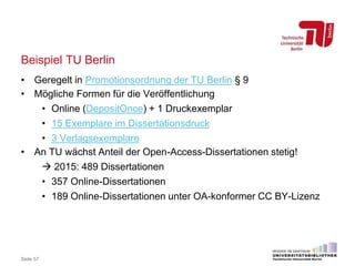 Beispiel TU Berlin
• Geregelt in Promotionsordnung der TU Berlin § 9
• Mögliche Formen für die Veröffentlichung
• Online (DepositOnce) + 1 Druckexemplar
• 15 Exemplare im Dissertationsdruck
• 3 Verlagsexemplare
• An TU wächst Anteil der Open-Access-Dissertationen stetig!
 2015: 489 Dissertationen
• 357 Online-Dissertationen
• 189 Online-Dissertationen unter OA-konformer CC BY-Lizenz
Seite 57
 