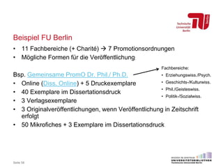 Beispiel FU Berlin
Seite 58
• 11 Fachbereiche (+ Charité)  7 Promotionsordnungen
• Mögliche Formen für die Veröffentlichung:
Bsp. Gemeinsame PromO Dr. Phil./ Ph.D.
• Online (Diss. Online) + 5 Druckexemplare
• 40 Exemplare im Dissertationsdruck
• 3 Verlagsexemplare
• 3 Originalveröffentlichungen, wenn Veröffentlichung in Zeitschrift
erfolgt
• 50 Mikrofiches + 3 Exemplare im Dissertationsdruck
Fachbereiche:
• Erziehungswiss./Psych.
• Geschichts-/Kulturwiss.
• Phil./Geisteswiss.
• Politik-/Sozialwiss.
 