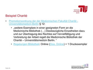 Beispiel Charité
• Promotionsordnung der der Medizinischen Fakultät Charité -
Universitätsmedizin Berlin § 12:
• „weitere Exemplare in einer geeigneten Form an die
Medizinische Bibliothek (…) Diesbezügliche Einzelheiten dazu
und zur Übertragung des Rechtes auf Vervielfältigung und
Verbreitung der Arbeit regelt die Medizinische Bibliothek der
Charité – Universitätsmedizin Berlin. “
• Regelungen Bibliothek: Online (Diss. Online) + 1 Druckexemplar
Seite 60
 