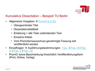 Kumulative Dissertation – Beispiel TU Berlin
• Allgemeine Vorgaben  PromO § 2 (3):
• Übergeordneter Titel
• Dissertationstitelblatt
• Einleitung + alle Teile verbindenden Text
• Einzelne Artikel
• Vom Promotionsausschuss genehmigte Fassung soll
veröffentlicht werden
• Einzelfragen  Ausführungsbestimmungen: Fak. I | Fak. III | Fak.
IV | Fak. V | Fak. VII
• PromO: keine Beschränkung hinsichtlich Veröffentlichungsform
(Print, Online, Verlag)
Seite 63
 
