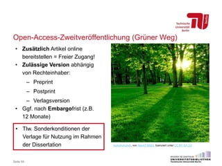 Open-Access-Zweitveröffentlichung (Grüner Weg)
Seite 65
muhuhuhuhuh, von Alex4739924, lizenziert unter CC BY-SA 3.0
• Zusätzlich Artikel online
bereitstellen = Freier Zugang!
• Zulässige Version abhängig
von Rechteinhaber:
– Preprint
– Postprint
– Verlagsversion
• Ggf. nach Embargofrist (z.B.
12 Monate)
• Tlw. Sonderkonditionen der
Verlage für Nutzung im Rahmen
der Dissertation
 