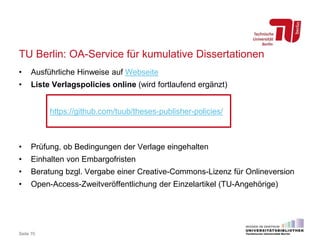 TU Berlin: OA-Service für kumulative Dissertationen
• Ausführliche Hinweise auf Webseite
• Liste Verlagspolicies online (wird fortlaufend ergänzt)
• Prüfung, ob Bedingungen der Verlage eingehalten
• Einhalten von Embargofristen
• Beratung bzgl. Vergabe einer Creative-Commons-Lizenz für Onlineversion
• Open-Access-Zweitveröffentlichung der Einzelartikel (TU-Angehörige)
Seite 70
https://github.com/tuub/theses-publisher-policies/
 