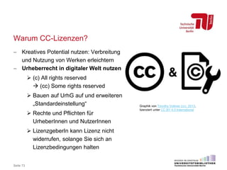 Warum CC-Lizenzen?
 Kreatives Potential nutzen: Verbreitung
und Nutzung von Werken erleichtern
 Urheberrecht in digitaler Welt nutzen
 (c) All rights reserved
 (cc) Some rights reserved
 Bauen auf UrhG auf und erweiteren
„Standardeinstellung“
 Rechte und Pflichten für
UrheberInnen und NutzerInnen
 LizenzgeberIn kann Lizenz nicht
widerrufen, solange Sie sich an
Lizenzbedingungen halten
Seite 73
Graphik von Timothy Vollmer (cc) 2013,
lizenziert unter CC BY 4.0 International
 