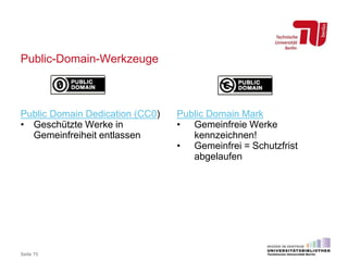 Public-Domain-Werkzeuge
Seite 75
Public Domain Dedication (CC0)
• Geschützte Werke in
Gemeinfreiheit entlassen
Public Domain Mark
• Gemeinfreie Werke
kennzeichnen!
• Gemeinfrei = Schutzfrist
abgelaufen
 