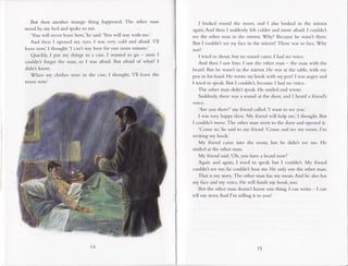 But then another strange thing happened. The other man
sroodby my bed and spokero me
'You will never leave here,'he said.'You will staywith me.'
And then I opened my eyes.I was very cold and afraid.'l'll
leave now,' I thought.'l can't stayhere for one more minute.'
Quickly, I put my things in a case.I wanted to go now. I
couldnt forget the man, so I was afraid. But aftaid of what? I
didnt know.
When my clothes were in the case,I thought,'l'll leave the
room now'
15
I looked round the room, and I also looked in the n.rirror
again.And then I suddenly felt colder and more afraid. I couldn't
see the other n.ranin the mirror. Why? Becausehe wasn't there.
But I couldnt seen1 face in the nrirror! There was no face.Why
not?
I tried to shout, but no sound came. I had no voice.
And then I saw him. I saw the other man - the man with the
beard. But he wasn't in the mirror. FIe was at the table, with my
pen in his hand. He wrote r.rybook with nrypen! I was angry and
I tried to speak.But I couldnt, becauseI had no voice.
The other man didn't speak.He smiled and wrote.
Suddenly,there was a sound at the door, and I heard a friend's
volce.
'Are you there?'my lriend called-'l want ro seeyou.
I was very happy then.'My friend will help me,'I thought. But
I couldn't move. The other man went to the door and opened it.
'Come in,'he said to my ftiend.'Come and seemy room. I'm
writing my book.'
My friend came into the room, but he didn't see me. FIe
smiled at the other man.
My friend said,'Oh, you have a beard nowl'
Again and again, I tried to speak but I couldn't. My friend
couldnt seeme; he couldn't hear me. He only saw the other man.
That is n1ystory. The other man hasmy room.And he alsohas
my face and my voice. He will finish my book, too.
But the other man doesnt know one thing. I can write - I can
tell my story And Ii.n telling it to you!
 