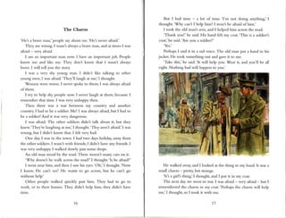 The Charrn
'Het a brave man,' people sayabout me.'He'.s ncver aftaid.'
They are wrong. I wasn't alwaysa brave r.nan,and at tinles I was
rfraid - very afiaid.
I anr an important nlan now. I have an inrportant job. People
know me and like nre. They don't know tlrat I wasnt always
brave.I will tell you the story.
I was a very shy youne man. I didn't likc calking to other
yourg men; I was afrrid.'They'll laugh at me,' I thought-
'Wornen were wor se.I llever spoke to therrr; I was alwaysafraid
of them.
I try to help shy people now. I never laugh at ther.n,becauseI
rcrnember that tine. I was very unhappy tl.ren.
Then there was a war between my country and another
country. I had to be r soldier. Me! I was alwaysafraid,but I had to
be a soldier! And it wls very dangerous.
I was afraid. The other soldiers didnt talk about it, but they
knew.'They're laughing rt me,' I thought.'Tficy aren't afiaid.' I was
wrong, but I didnt know that. I felt very bad.
One day,I was in the town. I had two daysholiday, away from
the other soldiers.I wasnt with friends; I didnt have any fr-iends.I
was very unhappy. I walked slowly pastsolne shops.
An old rnan stood by the road. There weren't many cars on it-
'Why doesnt he mlk across
the road?'I thought.'Is he afraid?'
I went near him, and then I sawhis eyes.
'Oh,' I thought.'Now
I know He can't sec! He wants to go acloss,but he can't go
without help.'
Other people walked quickly past hinr. They had to go to
work, ol to theil homes. They didnt help hirr; they didn't have
tmre-
16 77
But I had tinre - a lot of time. '['m not doing anythir:g,'I
thought.'Why can't I help him? I won't be afraid of him.'
I took the old man's arm, and I helped hir.nacrossthe road.
'Thank you!' he said.His hand felt my coat.'This is a soldier's
coat,'he said.'Are you a soldier?'
Yes.
PerhapsI said it in a sadvoice. The old n.ranput a hand in his
jacket. He took something out and gaveit to me.
'Take this,' he said.'lt will help you. Wear it, ar.rdyou'll be all
right. Nothing bad will happen to yotr.'
He walked away,and I looked at the thing in nly hand. It was a
small charm - pretry but strange.
'Itl a girlls tlring,' I thought, and I put it in my coat.
The next day we went to war. I was rfraid - very afraid - but I
remernberedthe charm in nry coat.'Perhaps
the charm will help
me,' I thought, so I took it with me.
 
