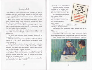 Journey's End
Ton.r Smith was a nice young man. He wanted a job, but he
couldnt find one. Marry people wanted to work, and there
weren't many.jobs. Tom felt sadbecausehe never had money for
clothes or the cinema.
When he was younger, Tom wanted to be a footballer. He was
good at football, and at tennis, too. He was good at every sport.
But there were other, better players.
Now Tom had a new idea. He thought, 'Perhaps I can find a
job in a sports shop.I'll be happy then and I'11have money.'But it
was only an idea. It never happened.
He tried hard to find ajob. He looked in the newspapersevery
day and he wrote letters for jobs - a lot of letters. But he never
found ajob.
One day he saw something in the newspaper about a fair in
the park near his house.
'Tlrat will be interesting,'he thought.'Itls next Saturday.I think
I'll go. Yes, I'll go. I'm not doing anything this weekend, and it
won't cost much.'
On SaturdayTom walked to the park and bought a ticket for
the fair. It was a warm sumnrer day.The sky was blue, and the
park was very pretty. There were a lot of flowers blue, yellow
and red. Torrr Glt happy wher.rhe saw them.
The fair was good, too. There were a lot of people there, and
many different games.Tom played some games.He won a box of
fruit and a book about sport. Then he bought an ice-creanr
becausehe was hot and thirsry
'l'm having a good day!'he thought. He sat down and ate l.ris
ice cream.'Now, what shall I do next?'
20 21
Suddenlyhe s..rw.
in l.rrgelcttcrs:
Tom Smith thought very hard.
'Shall I go in?' he thought.'Why
not? I'm not afraid ofthe future.
Perhapsit will be inreresting.Yes,
I'11go in and have a conversation
with Madame Zelda.'
So he went in. It was very
dark inside.An old woman with
grey hair and a kind face
smiled at Tom.
'Hello, young n.ran!'she said.'Sit down and I
will tell you about your future-'
Tom sat down. The old woman looked at some cards on the
table.
'Take three cards,'shesaid.
Tom took the cardsand gave them to her. The woman looked
at the cardsfor a long time. Then shespoke.She didnt sn.rilenow.
'Listenl'she said.'I have to tell you something very important-
,.ffiil"
HfW
 