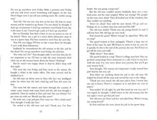 Do not go anywhere next Friday. Make a journey next Friday,
and you will never arrive! Something will happen on the way.
Don't forget now. I can tell you nothing more. Be careful,young
n1an.'
Tom left. The sun was very hot on his face. He had no more
money,and he wanted to go home.'l'm not afraid,'he thought.'l
don't go onjourneys. I wont go anywhere next Friday.Every day
is the sameto me. I haven't got ajob, so I don't go anywhere.'
But on Thursday Tom had a letter. It was an answer to one of
his letters! There was a job in a town thirry kilometres away.It
was in a sports shop.The bosswanted to meetTom the next day.
Tom lelt very happy.'l'll have to take a train there,'he thought.
'l can't walk thirty kilornetres.'
Suddenly he remembered the old woman at the fair, and he
felt afraid.'Do not go anywhere next Friday, she told him.
'But what can I do?' Tom thought sadly.'lcan'tlosethisjob.It's
too important to n.re.I'[ have to take the train tomorrow. And
what can an old woman know about the future? Nothing!'
But he wasn't very happy about it. And he didnt sleep well
that night.
The next day was Friday, and Tom went to the station. He
bought a ticket at the ticket office. The train arrived, and he
climbed on it.
An old man sat down next to Tom. His face was intelligent
under his white hair. He had a bad leg, and Tom felt sorry for
him.
The train left the strtion and wenr through the country. A
waiter came round with some food and the old man bought a
sandwich. Then he mriled at Tom and said,'Are you thirsty? I ve
got some tea with me. Would you like some?'
He took out a cup and gaveTom some tea.'He'sa kind man!'
Tom thought.'l really like hin.r.'
He smiled at the old man and said. 'Thank vou. I'm Tom
22
Smith. Are you going a long way?'
But the old n.rancouldn't answer.Suddenly there was a very
loud noise and the train stopped. What was wrong? The people
on the train were afraid.They all looked out ofthe windows, but
they couldn't seeanything.
'Don't be afraid,' Tom told his new friend. 'l'11 go and see.
Perhapsit's an accident. Stay here and you'll be OK.'
The old n.ranvliled.'Thank you, my young friend,' he said.'l
will stayhere.My old legs are very weak.'
Torn found the guard.'What's wrong?' he askedhim-'Why did
we stop?'
The guard looked at Tom unhappily. 'Theret a large tree in
front of the train,' he said.'We'11have to move it, but we can't clo
it quickly. So this is the end ofthe journcy for you. You'll have to
get offthe train and walk.'
'Walk where?' Tom asked.
The guard looked at a nup.'There's a village near here.You can
go there and perhapsfind a restaurantor a ca{b.I have to stayhere
with the trairr. I'm very sorry about your journey. But you'll get
your money back.'
Tom thought,'The money isn't important. I really wanted that
job!'And he felt very sad.
Tom didnt say anything about the job to the old man. He
helped his friend off the train and carried his caseto the village.
'Thank you very much,'the old uran said toTom.'l know thrt
my caseis heary. Theret a computer in it, and there are a lot of
papers.'
Tom smiled. '[t's all right,' he said.But inside he was very sad.'l
was stupid,'he thought.'l didn't listen to the old woman, but shc
was right. I won't get thatjob now.'
The old man sawTom's sadface and askedhim,'What's wror.rg,
my young friend?'
So Ton told him the story about thejob in the sports shop.
 