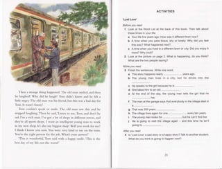 Then a strange
thing happened.
The old man smiled,andthen
he laughed!Why did he laugh?Tom didnt know and he felt a
little angry.The old rrranwashisfricnd,but thiswasa baddayfor
Tom.It wasnt funny!
Tom couldn't spcakor smile.The old man saw this and he
stoppedlaughing.Then hc said,'Listento me,Tom,and don't be
sad.['m a rich man.I've got a lot ofshopsin differenttowns,and
they'reall sportsshops.
I want an intelligentyoung man to work
in rny new shop.It'salsomy biggestshop!Will you work for me?
I think I know you now You werevery kind to me on the rrain.
You'rethe right personfor thejob. Whatt your answer?'
'This is wonderful,'Tom saidwith a happysrnile.'Thisis the
bestdayofmy life,not the worst!'
ACTIVITIES
'Lost Love'
Beforeyouread
'| Lookat the WordListal the backof this book.Thentalk about
thesetimesinyourliJe:
a Yourlifefiveyearsago:Howwasitdifferent
fromnow?
b A timewhenyou wersbrave,shyor lonely:Whydid youfeel
thisway?Whathappen€d
next?
c A timewhenyoulivedina different
townorcity:Didyouenjoyit
more?
Why(not)?
2 Lookat the pictureon page2. Whatis happening,
do youthink?
Whatarethetwo peoplesaying?
Whileyouread
3 Finish
thesentences.
Writeoneword.
a Thisstoryhappens
nearly
........................
years
ago.
b The young man lives in a city, but he drivesinto the
He speaksto the girl becausehe is .....
Shetakeshimto an old ........................
.
At the end of the day, the young man tells the girl that he
The manat the garagesaysthat everybodyin the villagedied in
4..,,.................... .
Thatwas350years
Thevillage
lives
again
forone........................
every
tenyears.
Theyoung
manlooks
for........................,
buthecan'tfindher.
He is goingto visitthe village
again- andthistimehe isn't
going
to ........................
.
Afteryouread
4 ls'LostLove'asadstoryora happystory?
Talkto another
student.
Whatdoyouthinkisgoingto happen
next?
c
d
e
I
h
I
i
25
 