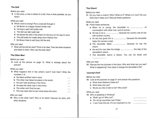 'The Doll'
Before you read
5 Inthisstory a manis afraidof a doll.How is that possible,
do you
think?
Whileyou read
6 Which word is wrong? Put a cross(, through it.
a Mr Brown is a happy/ bored / lonely man.
b He buys asadlold/pretty dott.
c The doll can talklwalk/eat.
d He leavesthe doll in the street/ on the bus/on hiswayto work.
e The doll y/aitsfor/walks awayfrom/ fol/owshim.
f Mr Browntries to se / bury/ ki lhe doll.
After you read
7 Whatwillthe doll do next?Thinkof an idea.Thente otherstudents
and listento them.Who hasthe best idea?
'The Other Man'
Before you read
8 Look at the picture on page 13. What is strange about
picture?
Whileyou read
9 What happens first in the writer's room? And then? Write
numbers1-6.
a He hearsanotherman'svoice.
b The other mantakes his place in the world.
c He can't seean),thingin the mirror.
d He seesthe other man in the mirror.
the
the
e Thewritercan'tfindhis pen.
f The mansaysthat he can neverleavethe room.
After you read
10 Who is the other man? Why is he there? Discuss his story with
otherstudents.
26 27
'The Charm'
Before you read
11 Do you havea charm?Why?Whatis it? Whereis it now?Do you
thinkthatit helpsyou?Discuss
thesequestions.
Whileyou read
l2 Finish
thesesentences.
a When he is young, the storytelleris .-......................
of
conversationwith other men,and of women.
b He hasto be a .......................-
becausehis countrywas at war
with anothercountry
c An old mangiveshima ........................
becausethe stoMeller
helpshim acrossa road.
d The storytellerfights ........................
because he has the
charm.
e He and his mentakethe bridge........................
the helpof the
stoMeller's charm,
f The stoMeller learns a lesson. You can be afraid and
After you read
'13 Discussthe two picturesin this story.Who and what can you see?
What is happening?How does it changethe stoMeller's life?
'Journey's End'
Before you read
14 Look at the pictureson page21 and answerthe questions.
a What does MadameZeldado?
b Whatdoes she use?
c Wouldyou liketo talk to her?Why (not)?
Whileyou read
'15 Who is speaking
or thinking?
a 'ShallI go in?Why not?'
b 'Do not go anywherenext Friday.'
c 'l can'tlosethisjob. lt'stoo important
to me.'
 