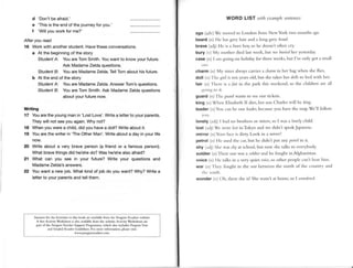 d 'Don'tbe afraid.'
e'This is theendof thejourneyfor you.'
f 'Willyouworkfor me?'
After you read
16 Workwith anotherstudent.Havetheseconversations.
a At the beginningof the story
StudentAt YouareTomSmith.Youwant to knowyour future.
Ask lvladameZeldaquestions.
StudentBi Youare MadameZelda.TellTomabout hisfuture.
b At the end of the story
StudentA: Youare MadameZelda.AnswerTom'squestions.
StudentB: Youare Tom Smith.Ask MadameZeldaouestions
about vour futurenow.
Writing
17 Youarethe youngman in 'Lost Love'.Writea letterto your parents.
Theywillnotseeyouagain.Whynot?
18 Whenyou were a child,did you havea doll? Writeabout it.
| 19 Youarethe writer in 'TheOtherMan'.Writeabout a day in your life
now.
20 Writeabouta verybraveperson(a friendor a famousperson).
Whatbravethingsdidhe/she
do?Washe/she
alsoafraid?
2l What can you see in your future?Write your questionsand
lvladame
Zelda's
answers.
22 Youwanta newjob.Whatkindof jobdo youwant?Why?Writea
letterto yourparents
andtellthem.
ANwen lor d,e AciNities in thir book itu ivlil.ble fon the l,cngtrin lc crs website.
A frcc Aclivit_v
Workshcetn rko ivrilible fron thc websitc.Acriviry Worksh.etsarc
pfit ofthe PenguinTeach€.
Suppoit l,rusrnn,me,which ,lso
'ncldcs
l,mgrsTen!
and GBded Rerdo G'id.liDcs. ror more inaornDt'on.ple$e vii:
wwqP.D6amEroes.conl
WORD LIST tith (xdnplc scntetrccs
ago (.ldv)Wc rrovcci lo London fiont NervYork trvo nlollths ,r{t)-
beard (rt Hc h.rsgrcy trair and l long Srcv 1,.,?r?/.
brave (.rrlj) Hc is r bitrt bor,iso hc clocsrt'tofien cry.
bury () M) rrrothcr died last rvcck. btrr rvc /,rrri'rlher vcstcrrl.tl:
*::,11,, t :rrrtgoing on holidry for thrcc wceks,but I'vc only qol l srn;rll
charm (r) Mv sisrerllu'aysc:rrricsl r'lrarrtr
irr hcr bag rvhen shc flics.
doll (n) I lrc girl ii tcn ,vears
old. but shc rrkesher r/,r/1-r
to bctl u'ith her.
lair (rr) Ilrclc is .r.lair-inthe prrk this 'eckend,so thc clrildrcll .trc all
g()rr
rq l() rr.
guafd (|l) I hc.(r,,r,-rl
warltsto scc our tlckcls.
king (rr)Whc'u Eliz:rbethll clies,
hcr son Ohrrlc'srvill bc /ririq.
leader (n)Vro ciln bc oLrr /{'.ldrl,LrccrLrsc
yoll hrvc thc nr;rp.Wc'1Ifirllorv
lonely (.r(ll)I hrrl rto brorhcrsor sistcrs,
so I u'ls:r /orrt4,
chilcl.
lost (,r,li)Wc,.r'crc/,,stinTokyo attclrvc tlitht't spc:rk
J;rplncsc.
mirror (rr)Y()Lrr
lice is dirry Look irr l arilrorl
petrol (n) Hc uscclthe car,but he dirlo't Put any pctnrlitt it.
shy (,rtlj)Shc wrs i/r),a! school,bur IroN shc txlksto everybody.
soldier (n) l l)cir son rl'asa -ntr//./rrd hc fbught in Afghrrristrrr.
voice (n) llc trrlksin e very quiet t,,'trc,
so other peopleclrr't hc:rrllitrr.
war 1r)) Ihcv tirught in thc rlar bclu,cctt the north of the colrrrtrYlnd
l lr( ()utll,
wonder (r) ()h. rherc sheisl She :tsr'r .rthoI1le,
so I rr'(rtd(rl.
 