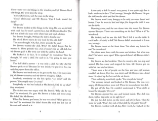 V-
There were very old things in the window, and Mr Brown likecl
old things. He went into the shop.
'Good afternoon,' said the man in the shop.
'Good afternoon,' said Mr Brown. 'Can I look round the
shop?'
'Pleasedo.'
Mr Brown looked at the things in the shop. He saw an old doll
with a sadface.It wasn't a pretty face,but Mr Brown liked it. The
doll was a little old man with white hair and black clothes.
Mr Brown thought, 'Perhapsthe doll is lonely, too.,
He asked,'How much do you want for this old doll?,
The man thought.'Oh, thar.Three pounds,' he said.
Mr Brown wanted the doll. Why? He didn't know. But he
wanted it. Three pounds was a lot of money for an old doll, but
Mr Brown paid it. He went out with the doll in his hand.
He looked at its face. 'ls it smiling?' he wondered. ,No,,
he
thought.'ltt only a doll.' He said to it,'I'r.u going to take you
home.'
The doll didn't answer - it was only a doll. So why did Mr
Brown speakto it? Becausehe was lonely.He put it in his case
with his papersfrom the oflice.
Mr Brown was tired now, so he got on the bus.The [lan cane
for Mr Brown'.smoney and Mr Brown bought a ticket.
Suddenly,somebody on the bus spoke.'Go away!,said the
person.'You stupid man. Go away!'
Everybody on the bus looked at Mr Browri.'Did he say that?'
they wondered.
The ticket nlan was angry with Mr Brown. 'Why did he say
that?' he wondered. He gave Mr Brown a ticket and went away.
He didn't like Mr Brown.
When Mr Brown got home, he was very tired.'Who spoke on
tbe bus?' he wondered. He didnt know He took the doll out of
his caseand looked at it.
It was only a doll. It wasn't very pretfy. lt was quite ugly but it
had a smile on its face.'That's strange,'thought Mr Brown. He put
the doll on the table and had his dinner.
Mr Brown wasn't very hungry so he only ate somc bread and
butter. Then he went to bed and dept. He forgot the doll. It was
on the table.
Morning came, and the sun shone into the room. Mr Brown
opened his eyes.
There wassomethingon his bed.'What is it?' he
wondered.
He looked, and he saw the doll. 'But I left it on the table. It
can't walk - it'.sonly a doll.'Mr Brown didn't understand it. It was
very strrnge.
Mr Brown went to the front door.'Are there any letters for
me?'he wondered.
Yes,there were three with his name and address.
But what was
this?The letters were open! Who opened them? Mr tsrown didn't
know.
Mr Brown ate his breakfast.Then he went to the bus stop and
waited. His bus cane and stopped for hir.u. Mr Brown got on
with his caseand satdown.
There were a lot of people on the bus, and one old woman
couldn't sit down. Her face was tired, and Mr Brown was a kind
nan. He stood up for her, and she satdown.
Then suddenly,somebody spoke.'You stupid old thing!'
The woman turned and looked :rt Mr llrown. She was very
angry. Mr Brown'.sface went red. Then he rerrembered the doll.
He got off the bus. He couldn't understand it- 'That doll's ;rt
home,'he thought.'Or is it?'
Mr Brown opened his case and looked inside. The doll was
there, with a big smile on its ugly face!
He put the doll down on the street and left it there. Then he
went to work.'That's the end of that doll,' he thought. 'Good!'
Mr llrown worked well all day.After work, he walked to the
 