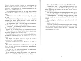bus stop. I-)ut what was that? The doll was at the bus stop! Mr
Brown saw the white hair and the black clothes, and he saw the
snile, too.'Whatt happening?' he wondered.'ltt waiting for me!
It isn't only a doll. But what is it?'
He turned and ran away frorn the bus stop. Then he walked
home. He had to walk three kilometres to his house.He was very
tired.
Mr Brown sat down in a chair and went to sleep.He slept for
an hour.
Suddenly, there was a big noise in another room - CRASH!
SMASHI Mr Brown opened his eyes. 'Whatt wrong?' he
wondered. He went into the other room.
The doll was there again.It saton the table and looked at him.
Mr Brown's cups and plateswere all on the floor.
'lt isn't only a doll,'Mr Brown thought.'And it isn't a friend.
This is difficult. What can I do?'
He took the doll into the garden and buried it in the ground.
'That really is the end of you,'said Mr Brown.'You're under
the ground now. You won't get out ofthere.'
Next day,Mr Brown went to work on the bus.He didnt have
the doll now and nobody spoke. He worked hard, and he was
h"Ppy.
Mr Brown came horrre again that night. He watched
television.
'This is good,'he thought.
At eleven o'clock he went to bed. The house was dark and
quiet.
But an hour later, there was a sudden noise in the night. Mr
Brown sat up in bed. He was cold and afraid.'What was that
noise?'hewondered-
The noise was at the back door. Mr Brown was aftaid, but he
opened the door. It was the doll again!
It was dirty from the ground, but it looked at Mr Brown and
sn.riled.It was a cold smile, and Mr Brown was very afraid.
He lookedat the doll andsaid,'Goaway!Please
! Go awayl'
The doll didnt speak- it only smiledagain.Mr Brown was
very angry now. He took the doll into the gardenagrin He
found sornewood,andhe madeabig fire.He lit the fire.Then he
put the doll on the top.
'Now die!'saidMr Brown.'It's differentthis time.This uril/be
the end of you.'And Mr Brown smiled-The fire washot andred.
The fire got bigger - and bigger.Suddenlythere wasa loud
cry, and people ran out of their houses.'Whatt wrong?' they
shouted.
'There's a big 6re in Mr Brown's garden; sonebody said.
'Look!'
And therewasabig fire.
The peoplelookedround the houseandgarden.
They couldnt
find Mr Brown. But on the groundnearthe fire,therewasa doll
with white hair and black clothes.It wasnt a pretty doll. And
therewasa smileon its face.
10 1,1
 
