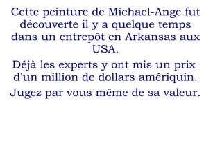 Cette peinture de Michael-Ange fut découverte il y a quelque temps dans un entrepôt en Arkansas aux USA. Déjà les experts y ont mis un prix  d'un million de dollars amériquin. Jugez par vous même de sa valeur. 