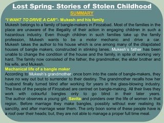 SUMMARY
Lost Spring- Stories of Stolen Childhood
“I WANT TO DRIVE A CAR”- Mukesh and his family
Mukesh belongs to a family of bangle-makers in Firozabad. Most of the families in the
place are unaware of the illegality of their action in engaging children in such a
hazardous industry. Even though children in such families take up the family
profession, Mukesh wants to be a motor mechanic and drive a car.
Mukesh takes the author to his house which is one among many of the dilapidated
houses of bangle makers, constructed in stinking lanes. Mukesh’s father has been
unable to change the condition of the house and the family, in spite of working very
hard. The family now consisted of the father, the grandmother, the elder brother and
his wife, and Mukesh.
Mechanical life of a bangle maker
According to Mukesh’s grandmother, once born into the caste of bangle-makers, they
have no way out but to surrender to their destiny. The grandmother recalls how her
husband finally turned blind after working for years in the glass-blowing industry.
The lives of the people of Firozabad are centred on bangle-making. All their lives they
work with colourful bangles only to go blind in their later years.
The author observes a young girl, Savita and ponders over the life of women in that
region. Before marriage they make bangles, possibly without ever realising its
sanctity, and after marriage wear them. The only boon some of these people have is
a roof over their heads; but, they are not able to manage a proper full time meal.
 