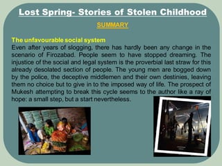 SUMMARY
Lost Spring- Stories of Stolen Childhood
The unfavourable social system
Even after years of slogging, there has hardly been any change in the
scenario of Firozabad. People seem to have stopped dreaming. The
injustice of the social and legal system is the proverbial last straw for this
already desolated section of people. The young men are bogged down
by the police, the deceptive middlemen and their own destinies, leaving
them no choice but to give in to the imposed way of life. The prospect of
Mukesh attempting to break this cycle seems to the author like a ray of
hope: a small step, but a start nevertheless.
 