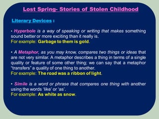 Lost Spring- Stories of Stolen Childhood
Literary Devices :
• Hyperbole is a way of speaking or writing that makes something
sound better or more exciting than it really is.
For example: Garbage to them is gold.
• A Metaphor, as you may know, compares two things or ideas that
are not very similar. A metaphor describes a thing in terms of a single
quality or feature of some other thing; we can say that a metaphor
“transfers” a quality of one thing to another.
For example: The road was a ribbon of light.
• Simile is a word or phrase that compares one thing with another
using the words ‘like’ or ‘as’.
For example: As white as snow.
 