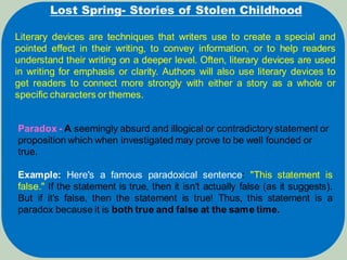 Lost Spring- Stories of Stolen Childhood
Literary devices are techniques that writers use to create a special and
pointed effect in their writing, to convey information, or to help readers
understand their writing on a deeper level. Often, literary devices are used
in writing for emphasis or clarity. Authors will also use literary devices to
get readers to connect more strongly with either a story as a whole or
specific characters or themes.
Paradox - A seemingly absurd and illogical or contradictory statement or
proposition which when investigated may prove to be well founded or
true.
Example: Here's a famous paradoxical sentence: "This statement is
false." If the statement is true, then it isn't actually false (as it suggests).
But if it's false, then the statement is true! Thus, this statement is a
paradox because it is both true and false at the same time.
 