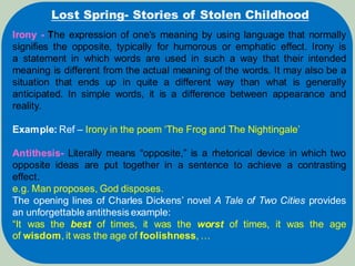 Lost Spring- Stories of Stolen Childhood
Irony - The expression of one's meaning by using language that normally
signifies the opposite, typically for humorous or emphatic effect. Irony is
a statement in which words are used in such a way that their intended
meaning is different from the actual meaning of the words. It may also be a
situation that ends up in quite a different way than what is generally
anticipated. In simple words, it is a difference between appearance and
reality.
Example: Ref – Irony in the poem ‘The Frog and The Nightingale’
Antithesis- Literally means “opposite,” is a rhetorical device in which two
opposite ideas are put together in a sentence to achieve a contrasting
effect.
e.g. Man proposes, God disposes.
The opening lines of Charles Dickens’ novel A Tale of Two Cities provides
an unforgettable antithesis example:
“It was the best of times, it was the worst of times, it was the age
of wisdom, it was the age of foolishness, …
 