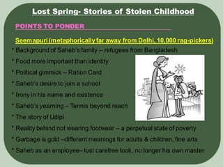 POINTS TO PONDER
Lost Spring- Stories of Stolen Childhood
Seemapuri (metaphoricallyfar away from Delhi, 10,000 rag-pickers)
* Background of Saheb’s family – refugees from Bangladesh
* Food more important than identity
* Political gimmick – Ration Card
* Saheb’s desire to join a school
* Irony in his name and existence
* Saheb’s yearning – Tennis beyond reach
* The story of Udipi
* Reality behind not wearing footwear – a perpetual state of poverty
* Garbage is gold –different meanings for adults & children, fine arts
* Saheb as an employee– lost carefree look, no longer his own master
 