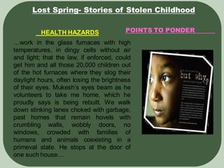 POINTS TO PONDER
Lost Spring- Stories of Stolen Childhood
HEALTH HAZARDS
…work in the glass furnaces with high
temperatures, in dingy cells without air
and light; that the law, if enforced, could
get him and all those 20,000 children out
of the hot furnaces where they slog their
daylight hours, often losing the brightness
of their eyes. Mukesh’s eyes beam as he
volunteers to take me home, which he
proudly says is being rebuilt. We walk
down stinking lanes choked with garbage,
past homes that remain hovels with
crumbling walls, wobbly doors, no
windows, crowded with families of
humans and animals coexisting in a
primeval state. He stops at the door of
one such house…
 