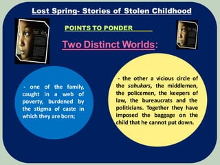 POINTS TO PONDER
Two Distinct Worlds:
Lost Spring- Stories of Stolen Childhood
- one of the family,
caught in a web of
poverty, burdened by
the stigma of caste in
which they are born;
- the other a vicious circle of
the sahukars, the middlemen,
the policemen, the keepers of
law, the bureaucrats and the
politicians. Together they have
imposed the baggage on the
child that he cannot put down.
 