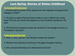 Lost Spring- Stories of Stolen Childhood
Understanding the text
1. What could be some of the reasons for the migration of people from
villages to cities?
2. Would you agree that promises made to poor children are rarely
kept? Why do you think this happens in the incidents narrated in the
text?
3. What forces conspire to keep the workers in the bangle industry of
Firozabad in poverty?
Talking about the text
1. How, in your opinion, can Mukesh realise his dream?
2. Mention the hazards of working in the glass bangles industry.
3. Why should child labour be eliminated and how?
 