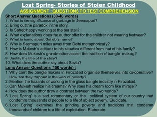 ASSIGNMENT : QUESTIONS TO TEST COMPREHENSION
Short Answer Questions (30-40 words)
1. What is the significance of garbage in Seemapuri?
2. Bring out the paradox in the story.
3. Is Saheb happy working at the tea stall?
4. What explanations does the author offer for the children not wearing footwear?
5. What is ironic about Saheb’s name?
6. Why is Seemapuri miles away from Delhi metaphorically?
7. How is Mukesh’s attitude to his situation different from that of his family?
8. How does Mukesh’s grandmother accept the tradition of bangle making?
9. Justify the title of the story?
10. What does the author say about Savita?
Long Answer Questions (150 words) :
1. Why can’t the bangle makers in Firozabad organise themselves into co-operative?
How are they trapped in the web of poverty?
2. Mention the hazards of working in the glass bangle industry in Firozabad.
3. Can Mukesh realize his dreams? Why does his dream ‘loom like mirage’?
4. How does the author draw a contrast between the two worlds?
5. ‘Lost Spring’ is a sad commentary on the political system of our country that
condemns thousands of people to a life of abject poverty. Elucidate.
6. ‘Lost Spring’ examines the grinding poverty and traditions that condemn
thousands of children to a life of exploitation. Elaborate.
Lost Spring- Stories of Stolen Childhood
 