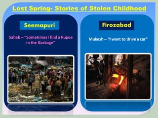 Firozabad
Mukesh – “I want to drive a car”
Seemapuri
Saheb – “SometimesI find a Rupee
in the Garbage”
Lost Spring- Stories of Stolen Childhood
 