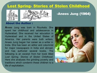 About the Author :
Anees Jung was born in Rourkela. She
spent her childhood and adolescence in
Hyderabad. She received her education in
Hyderabad and in the United States of
America. Her parents were both writers.
Anees Jung began her career as a writer in
India. She has been an editor and columnist
for major newspapers in India and abroad,
and has authored several books. The
following is an excerpt from her book titled
Lost Spring, Stories of Stolen Childhood.
Here she analyses the grinding poverty and
traditions which condemn these children to a
life of exploitation.
-Anees Jung (1964)
Lost Spring- Stories of Stolen Childhood
 