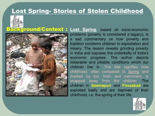 Background/Context :
Lost Spring- Stories of Stolen Childhood
Lost Spring, based on socio-economic
problems (poverty is considered a legacy), is
a sad commentary on how poverty and
tradition condemn children to exploitation and
misery. The lesson reveals grinding poverty
in India and exposes the underbelly of India’s
economic progress. The author depicts
miserable and pitiable conditions which our
children live in. The title signifies how
childhood; often compared to Spring and
marked by fun, frolic and merriment, is
snapped away from the children. The
children in Seemapuri and Firozabad are
exploited badly and are deprived of their
childhood, i.e. the spring of their life.
 