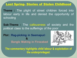 Theme : The plight of street children forced into
labour early in life and denied the opportunity of
schooling
Sub-Theme : The callousness of society and the
political class to the sufferings of the poor
Plot : Rag-picking in Seemapuri
&
Bangle Making in Firozabad
The commentary highlights child labour & exploitation of
the underprivileged.
Lost Spring- Stories of Stolen Childhood
 