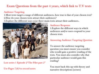 Exam Questions from the past 4 years, which link to T.V texts
Audience Targeting
1.Most texts target a range of different audiences, how true is that of your chosen text?
2.How do your chosen texts attract their audiences?
3.Explore the different ways your three main texts attract their audiences..
                                              Audience Response
                                              1.Explore the different ways in which
                                              audiences and/or users respond to your
                                              chosen texts

                                              Answering Audience Targeting Question

                                              To answer the audience targeting
                                              question you must ensure you consider
                                              who would gain a positive reading of the
                                              texts. You must also consider why that
                                              particular audience would gain this
                                              reading?
Lost series 1 Episode 2“The Pilot part 2”
                                              You must back this up with theory and
Use Pages 7,8,9 to record notes               narrative descriptions (scenes)
 